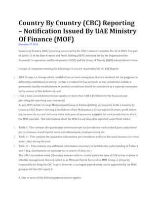Country By Country (CBC) Reporting
– Notification Issued By UAE Ministry
Of Finance (MOF)
December 27, 2019
Country by Country (CbC) reporting is covered by the UAE’s cabinet resolution No. 32 of 2019. It is part
of action 13 of the Base Erosion and Profit Shifting (BEPS) initiative led by the Organization for
Economic Co-operation and Development (OECD) and the Group of Twenty (G20) industrialized nation.
Groups of companies meeting the following criteria are required to file the CbC Report:
 MNE Groups, i.e. Groups which consist of two or more enterprises that are residents for tax purposes in
different jurisdictions (an enterprise that is resident for tax purposes in one jurisdiction and has a
permanent taxable establishment in another jurisdiction should be considered as a separate enterprise
in the context of this definition); and
 Have a total consolidated revenue equal to or more than AED 3.15 Billion for the financial year
preceding the reporting year concerned.
As per BEPS Action 13, large Multinational Group of Entities (MNEs) are required to file a Country by
Country (CbC) Report showing a breakdown of the Multinational Group’s global revenue, profit before
tax, income tax accrued and some other indicators of economic activities for each jurisdiction in which
the MNE operates. This information about the MNE Group should be reported under three tables:
 Table I – This contains the quantitative information per tax jurisdiction such as third party and related
party revenues, stated capital, taxes accrued and paid, employee count, etc.
 Table II – This contains the qualitative information per constituent entity on the main business activities
undertaken during the year.
 Table III – This contains any additional information necessary to facilitate the understanding of Tables I
and II (e.g., assumptions on exchange rates, source of data, etc.)
The UAE tax resident entity (the entity incorporated or created under the laws of UAE or has its place of
effective management therein), which is an Ultimate Parent Entity of an MNE Group, is primarily
responsible for filing the CbC Report. However, a surrogate parent entity can be appointed by the MNE
group to file the CbC report if:
A. One or more of the following circumstances applies:
 