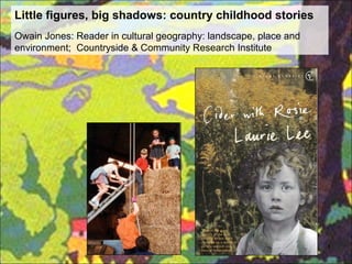 Little figures, big shadows: country childhood stories
Owain Jones: Reader in cultural geography: landscape, place and
environment; Countryside & Community Research Institute




                                                                  1
 