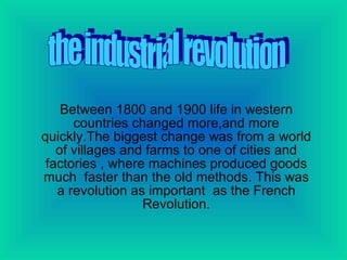 Between 1800 and 1900 life in western countries changed more,and more quickly.The biggest change was from a world of villages and farms to one of cities and factories , where machines produced goods much  faster than the old methods. This was a revolution as important  as the French Revolution. the industrial revolution 