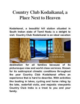 Country Club Kodaikanal, a
Place Next to Heaven
Kodaikanal, a beautiful hill station situated in
South Indian state of Tamil Nadu is a delight to
visit. Country Club Kodaikanal is an ideal vacation
destination for all families because of its
picturesque view and world class services. Known
for its subtropical climatic conditions throughout
the year Country Club Kodaikanal offers an
experience that is hard to describe. With activities
like boating in lakes, cycling and horse riding by
the lake, waterfall visits, and majestic viewpoints
Country Club India is a treat to you and your
family.
 
