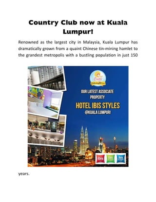 Country Club now at Kuala
Lumpur!
Renowned as the largest city in Malaysia, Kuala Lumpur has
dramatically grown from a quaint Chinese tin-mining hamlet to
the grandest metropolis with a bustling population in just 150
years.
 