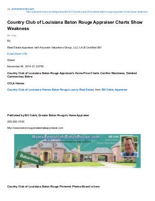 activerain.trulia.com 
http://activerain.trulia.com/blogsview/4531317/country-club-of-louisiana-baton-rouge-appraiser-charts-show-weakness 
Country Club of Louisiana Baton Rouge Appraiser Charts Show 
Weakness 
Bill Cobb 
By 
Real Estate Appraiser with Accurate Valuations Group, LLC LA St Certified 851 
Email Short URL 
Share: 
November 06, 2014 01:33 PM 
Country Club of Louisiana Baton Rouge Appraiser's Home Price Charts Confirm Weakness, Detailed 
Commentary Below 
CCLA Homes 
Country Club of Louisiana Homes Baton Rouge Luxury Real Estate from Bill Cobb, Appraiser 
Published by Bill Cobb, Greater Baton Rouge's Home Appraiser 
225-293-1500 
http://www.batonrougerealestateappraisal.com 
Country Club of Louisiana Baton Rouge Pinterest Photos Board is here: 
 