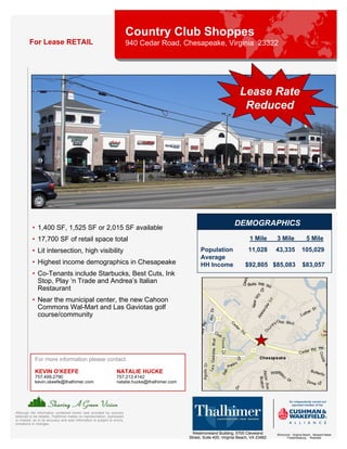 Country Club Shoppes
         For Lease RETAIL                                                   940 Cedar Road, Chesapeake, Virginia 23322




                                                                                                                              Lease Rate
                                                                                                                               Reduced




                                                                                                                           DEMOGRAPHICS
           • 1,400 SF, 1,525 SF or 2,015 SF available
           • 17,700 SF of retail space total                                                                                       1 Mile       3 Mile               5 Mile
           • Lit intersection, high visibility                                                          Population                11,028        43,335            105,029
                                                                                                        Average
           • Highest income demographics in Chesapeake                                                  HH Income                $92,805 $85,083                  $83,057
           • Co-Tenants include Starbucks, Best Cuts, Ink
             Stop, Play ‘n Trade and Andrea’s Italian
             Restaurant
           • Near the municipal center, the new Cahoon
             Commons Wal-Mart and Las Gaviotas golf
             course/community




             For more information please contact:

             KEVIN O’KEEFE                                          NATALIE HUCKE
             757.499.2790                                           757.213.4142
             kevin.okeefe@thalhimer.com                             natalie.hucke@thalhimer.com




Although the information contained herein was provided by sources
believed to be reliable, Thalhimer makes no representation, expressed
or implied, as to its accuracy and said information is subject to errors,
omissions or changes.

                                                                                                    Westmoreland Building, 5700 Cleveland       Richmond . Virginia Beach . Newport News
                                                                                                  Street, Suite 400, Virginia Beach, VA 23462         Fredericksburg . Roanoke
 