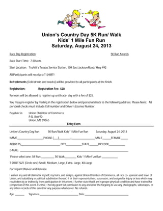 Union’s Country Day 5K Run/ Walk
Kids’ 1 Mile Fun Run
Saturday, August 24, 2013
Race Day Registration: 5K Run Awards
Race Start Time: 7:30 a.m.
Start Location: Truhitt’s Texaco Service Station, 109 East Jackson Road/ Hwy 492
All Participants will receive a T-SHIRT!
Refreshments (Cold drinks and snacks) will be provided to all participants at the finish.
Registration: Registration Fee: $20
Runners will be allowed to register up until race- day with a fee of $25.
You may pre-register by mailing in the registration below and personal check to the following address: Please Note: All
personal checks must include Cell number and Driver’s License Number.
Payable to: Union Chamber of Commerce
P.O. Box 90
Union, MS 39365
Entry Form
Union’s Country Day Run 5K Run/Walk Kids’ 1 Mile Fun Run Saturday, August 24, 2013
NAME__________________PHONE (___)________-________________ MALE______FEMALE_____
ADDRESS___________________________ CITY___________STATE______ZIP CODE___________
E-MAIL: __________________________________________________________________________
Please select one: 5K Run _________ 5K Walk________ Kids’ 1 Mile Fun Run ___________
T SHIRT SIZE (Circle one) Small, Medium, Large, Extra- Large, XX-Large
Participant Waiver and Release
I waiver any and all claims for myself, my heirs, and assigns, against Union Chamber of Commerce, all race co- sponsors and town of
Union, and subsidiary or political subdivision thereof, it or their representatives, successors, and assigns for injury or loss which may
result directly or indirectly from participation in this event. I further state that I am in proper physical condition and have trained for
completion of this event. Further, I hereby grant full permission to any and all of the forgoing to use any photographs, videotapes, or
any other records of this event for any purpose whatsoever. No refunds.
Age: _______ Signature:_____________________________ Date:_________________________________
 