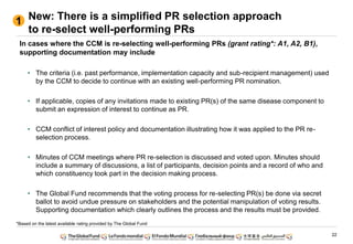 22
New: There is a simplified PR selection approach
to re-select well-performing PRs
1
In cases where the CCM is re-selecting well-performing PRs (grant rating*: A1, A2, B1),
supporting documentation may include
• The criteria (i.e. past performance, implementation capacity and sub-recipient management) used
by the CCM to decide to continue with an existing well-performing PR nomination.
• If applicable, copies of any invitations made to existing PR(s) of the same disease component to
submit an expression of interest to continue as PR.
• CCM conflict of interest policy and documentation illustrating how it was applied to the PR re-
selection process.
• Minutes of CCM meetings where PR re-selection is discussed and voted upon. Minutes should
include a summary of discussions, a list of participants, decision points and a record of who and
which constituency took part in the decision making process.
• The Global Fund recommends that the voting process for re-selecting PR(s) be done via secret
ballot to avoid undue pressure on stakeholders and the potential manipulation of voting results.
Supporting documentation which clearly outlines the process and the results must be provided.
*Based on the latest available rating provided by The Global Fund
 