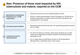 23
New: Presence of those most impacted by HIV,
tuberculosis and malaria, required on the CCM
1
• For TB and malaria in contexts: where those diseases are a public
health issue (regardless of whether Global Fund funding has been
requested or not)
• e.g. in cases where a CCM does not have a TB representative,
although TB is a significant issue in the country
• Of persons that are both living with and representing people living with
HIV on CCMs
• Taking into account the socio-epidemiological context.
• Direct or indirect representation of Key Populations on CCMs will be
possible, especially in countries where some Key Populations are
marginalized or criminalized
Specifically including Key
Populations as a CCM
requirement
1
Increasing representation2
Linking the need for
representatives
3
 