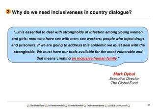 33
Why do we need inclusiveness in country dialogue?
"...It is essential to deal with strongholds of infection among young women
and girls; men who have sex with men; sex workers; people who inject drugs
and prisoners. If we are going to address this epidemic we must deal with the
strongholds. We must have our tools available for the most vulnerable and
that means creating an inclusive human family."
Mark Dybul
Executive Director
The Global Fund
3
 