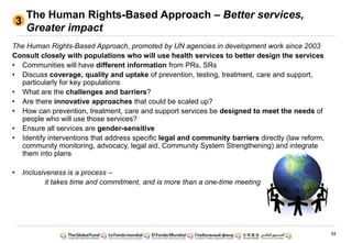 34
The Human Rights-Based Approach – Better services,
Greater impact
The Human Rights-Based Approach, promoted by UN agencies in development work since 2003
Consult closely with populations who will use health services to better design the services
• Communities will have different information from PRs, SRs
• Discuss coverage, quality and uptake of prevention, testing, treatment, care and support,
particularly for key populations
• What are the challenges and barriers?
• Are there innovative approaches that could be scaled up?
• How can prevention, treatment, care and support services be designed to meet the needs of
people who will use those services?
• Ensure all services are gender-sensitive
• Identify interventions that address specific legal and community barriers directly (law reform,
community monitoring, advocacy, legal aid, Community System Strengthening) and integrate
them into plans
• Inclusiveness is a process –
it takes time and commitment, and is more than a one-time meeting
3
 