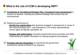 64
What is the role of CCM in developing NSP?6
Contributes to the National Strategic Plan / Investment Case development or
revision as required, including any National Strategic Plan reviews that are
commissioned.
Assists the government to
• Identify key stakeholders that should be engaged in development or review of
the national strategic plan – Key Populations, civil society representatives,
human rights and gender specialists, etc
• Engage with stakeholders (including experienced service providers and other
implementers) to update information on existing programs and progress
Provides relevant information as required by the government,
including the results of Global Fund programs.
 