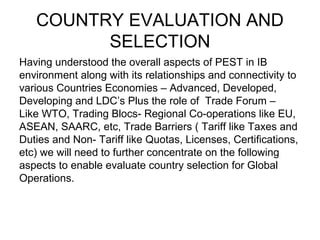 COUNTRY EVALUATION AND
         SELECTION
Having understood the overall aspects of PEST in IB
environment along with its relationships and connectivity to
various Countries Economies – Advanced, Developed,
Developing and LDC’s Plus the role of Trade Forum –
Like WTO, Trading Blocs- Regional Co-operations like EU,
ASEAN, SAARC, etc, Trade Barriers ( Tariff like Taxes and
Duties and Non- Tariff like Quotas, Licenses, Certifications,
etc) we will need to further concentrate on the following
aspects to enable evaluate country selection for Global
Operations.
 