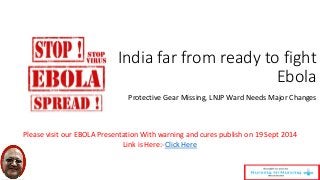 India far from ready to fight 
Ebola 
Protective Gear Missing, LNJP Ward Needs Major Changes 
Please visit our EBOLA Presentation With warning and cures publish on 19 Sept 2014 
Link is Here:-Click Here 
 