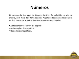 Números
O sucesso da fan page do Country Festival foi refletido no dia do
evento, com mais de 50 mil pessoas. Alguns dados analisados durante
os dois meses de atualização merecem destaque, são eles:

• A crescente nos “curtir” da página;
• As interações dos usuários;
• Os dados demográficos.
 