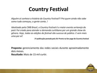 Country Festival
Alguém aí conhece a história do Country Festival?! Pra quem ainda não sabe
como tudo começou, a gente conta..!

Idealizado pela CWB Brasil, o Country Festival é o maior evento sertanejo do
país! Foi criado para atender a demanda curitibana por um grande show do
gênero. Hoje, todas as edições do festival são sucesso de público. E vem mais
uma por aí!
                       1º publicação postada pela Air Promo na fan page do Country Festival




Proposta: gerenciamento das redes sociais durante aproximadamente
dois meses.
Resultado: Mais de 15 mil curtir.
 