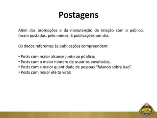 Postagens
Além das promoções e da manutenção da relação com o público,
foram postadas, pelo menos, 3 publicações por dia.

Os dados referentes às publicações compreendem:

• Posts com maior alcance junto ao público;
• Posts com o maior número de usuários envolvidos;
• Posts com a maior quantidade de pessoas “falando sobre isso”.
• Posts com maior efeito viral;
 