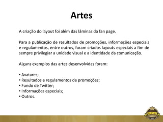 Artes
A criação do layout foi além das lâminas da fan page.

Para a publicação de resultados de promoções, informações especiais
e regulamentos, entre outros, foram criados layouts especiais a fim de
sempre privilegiar a unidade visual e a identidade da comunicação.

Alguns exemplos das artes desenvolvidas foram:

• Avatares;
• Resultados e regulamentos de promoções;
• Fundo de Twitter;
• Informações especiais;
• Outros.
 