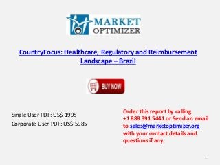 CountryFocus: Healthcare, Regulatory and Reimbursement
Landscape – Brazil
Single User PDF: US$ 1995
Corporate User PDF: US$ 5985
Order this report by calling
+1 888 391 5441 or Send an email
to sales@marketoptimizer.org
with your contact details and
questions if any.
1
 