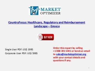 CountryFocus: Healthcare, Regulatory and Reimbursement
Landscape – Greece
Single User PDF: US$ 1995
Corporate User PDF: US$ 5985
Order this report by calling
+1 888 391 5441 or Send an email
to sales@marketoptimizer.org
with your contact details and
questions if any.
1
 