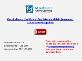 CountryFocus: Healthcare, Regulatory and Reimbursement
Landscape – Philippines
Published: May 2014
Single User PDF: US$ 1995
Corporate User PDF: US$ 5985
Order this report by calling
+1 888 391 5441 or Send an email
to sales@marketoptimizer.org
with your contact details and
questions if any.
1
 