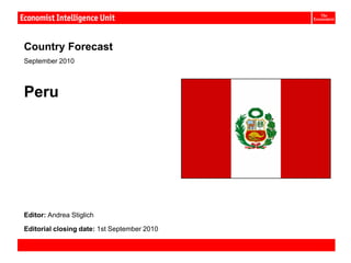 Peru:


Country Forecast
September 2010



Peru




Editor: Andrea Stiglich

Editorial closing date: 1st September 2010

Country Forecast September 2010              © The Economist Intelligence Unit Limited 2010
 