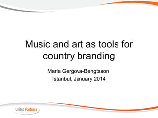 Music and art as tools for
country branding
Maria Gergova-Bengtsson
Istanbul, January 2014

 