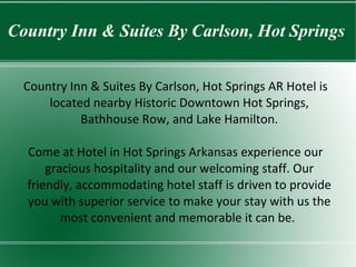 Country Inn & Suites By Carlson, Hot Springs Country Inn & Suites By Carlson, Hot Springs AR Hotel is located nearby Historic Downtown Hot Springs, Bathhouse Row, and Lake Hamilton. Come at  Hotel in Hot Springs Arkansas  experience our gracious hospitality and our welcoming staff. Our friendly, accommodating hotel staff is driven to provide you with superior service to make your stay with us the most convenient and memorable it can be.   