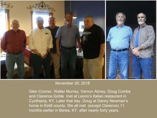 Glen Cromer, Walter Murray, Vernon Abney, Doug Combs
and Clarence Goble met at Leono’s Italian restaurant in
Cynthiana, KY. Later that day, Doug at Danny Newman’s
home in Estill county. We all met (except Clarence) 11
months earlier in Berea, KY. after nearly forty years.
November 26, 2018
 