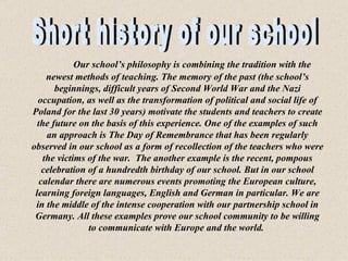    Our school’s philosophy is combining the tradition with the newest methods of teaching. The memory of the past (the school’s beginnings, difficult years of Second World War and the Nazi occupation, as well as the transformation of political and social life of Poland for the last 30 years) motivate the students and teachers to create the future on the basis of this experience. One of the examples of such an approach is The Day of Remembrance that has been regularly observed in our school as a form of recollection of the teachers who were the victims of the war.  The another example is the recent, pompous celebration of a hundredth birthday of our school. But in our school calendar there are numerous events promoting the European culture, learning foreign languages, English and German in particular. We are in the middle of the intense cooperation with our partnership school in Germany. All these examples prove our school community to be willing to communicate with Europe and the world.   Short history of our school 