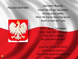 Dabrowski Mazurka   Poland has not yet succumbed. As long as we remain, What the foe by force has seized, Sword in hand we'll gain. March! March, Dabrowski! March from Italy to Poland! Under your command We shall reach our land. Cross the Vistula and Warta And Poles we shall be; We've been shown by Bonaparte Ways to victory. POLISH ANTHEM 