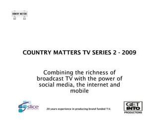 COUNTRY MATTERS TV SERIES 2 - 2009


       Combining the richness of
    broadcast TV with the power of
     social media, the internet and
                mobile


       20 years experience in producing brand funded T.V.
                                                            PRODUCTIONS
 