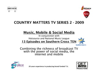 COUNTRY MATTERS TV SERIES 2 - 2009

    Music, Mobile & Social Media
               In conjunction with
       Hotsource and National Music League
   13 Episodes on Southern Cross TEN

  Combining the richness of broadcast TV
    with the power of social media, the
            internet and mobile


       20 years experience in producing brand funded T.V.
                                                            PRODUCTIONS
 