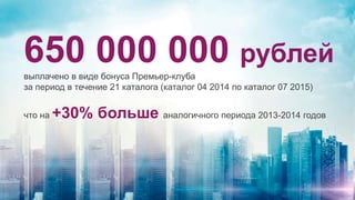 650 000 000 рублей
выплачено в виде бонуса Премьер-клуба
за период в течение 21 каталога (каталог 04 2014 по каталог 07 2015)
что на +30% больше аналогичного периода 2013-2014 годов
 