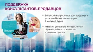 ПОДДЕРЖКА
КОНСУЛЬТАНТОВ-ПРОДАВЦОВ
 Более 20 инструментов для продавца в
Каталоге Бизнес-аксессуаров
7 модулей Курса
 «Навыки успешного Консультанта»
обучают работе с каталогом
и навыкам продаж
 