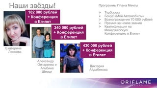 Программы Плана Мечты
 Турборост
 Бонус «Мой Автомобиль»
 Вознаграждение 70 000 рублей
 Премия за новое звание
 Квалификация на
Менеджерскую
Конференцию в Египет
182 000 рублей
+ Конференция
в Египет
430 000 рублей
+ Конференция
в Египет
340 000 рублей
+ Конференция
в Египет
Наши звёзды!
Екатерина
Леонова
Александр
Овчаренко и
Альбина
Шмидт
Виктория
Айдабекова
 