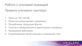 Работа с ключевой командой
Правила ключевого партнёра:
1. Заказ на 100-150 ББ
2. Привычка рекрутировать ежедневно
3. Потребление продукции Вэлнэс
4. Участие в менеджерских и директорских планёрках
5. Проведение вебинаров
6. Сопровождение своей команды в командном чате
 