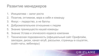Развитие менеджеров
1. Инициатива – залог роста
2. Позитив, оптимизм, вера в себя и команду
3. Фокус – лидерство, а не баллы
4. Доброжелательное отношение к людям
5. Знание преимуществ нашей команды
6. Знание Устава и этического кодекса компании
7. Техническая подкованность (официальный сайт Орифлэйм,
закладки, диски, канал ютуб, рассылки, страницы в соцсетях,
скайп-чаты, вебинары)
 