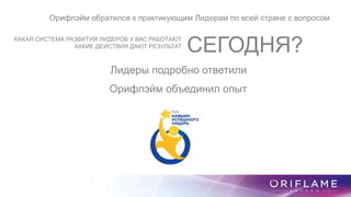 Орифлэйм обратился к практикующим Лидерам по всей стране с вопросом
КАКАЯ СИСТЕМА РАЗВИТИЯ ЛИДЕРОВ У ВАС РАБОТАЮТ
КАКИЕ ДЕЙСТВИЯ ДАЮТ РЕЗУЛЬТАТ
СЕГОДНЯ?
Лидеры подробно ответили
Орифлэйм объединил опыт
 