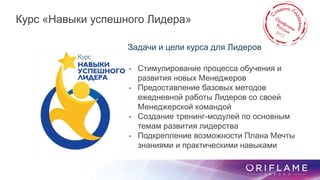 Задачи и цели курса для Лидеров
- Стимулирование процесса обучения и
развития новых Менеджеров
- Предоставление базовых методов
ежедневной работы Лидеров со своей
Менеджерской командой
- Создание тренинг-модулей по основным
темам развития лидерства
- Подкрепление возможности Плана Мечты
знаниями и практическими навыками
Курс «Навыки успешного Лидера»
 