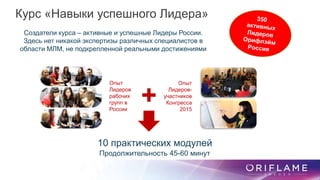 10 практических модулей
Продолжительность 45-60 минут
Опыт
Лидеров
рабочих
групп в
России
Опыт
Лидеров-
участников
Конгресса
2015
+
Создатели курса – активные и успешные Лидеры России.
Здесь нет никакой экспертизы различных специалистов в
области МЛМ, не подкрепленной реальными достижениями
Курс «Навыки успешного Лидера»
 