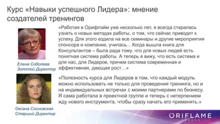 «Работая в Орифлэйм уже несколько лет, я всегда старалась
узнать о новых методах работы, о том, что сейчас приводит к
успеху. Для этого ездила на все семинары и другие мероприятия
спонсора и компании, училась... Когда вышла книга для
Консультантов – была рада тому, что для новых людей есть
понятная система работы. А теперь я вижу, что есть система и
для нас, для Лидеров, причем система современная и
эффективная, дающая рост…»
Курс «Навыки успешного Лидера»: мнение
создателей тренингов
Оксана Сосновская
Старший Директор
Елена Соболева
Золотой Директор
«Полезность курса для Лидеров в том, что каждый модуль
можно использовать не только для проведения тренинга, но и
на индивидуальных встречах с моими партнерами по бизнесу.
Я сама работала в проектной группе и теперь с нетерпением
жду нового инструмента, чтобы сразу начать его применять.»
 