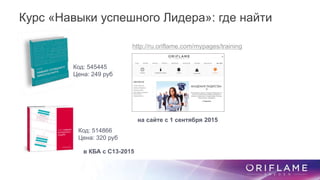 Код: 545445
Цена: 249 руб
Код: 514866
Цена: 320 руб
http://ru.oriflame.com/mypages/training
Курс «Навыки успешного Лидера»: где найти
на сайте с 1 сентября 2015
в КБА с С13-2015
 