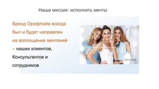 Бренд Орифлэйм всегда
был и будет направлен
на воплощение мечтаний
– наших клиентов,
Консультантов и
сотрудников
Наша миссия: исполнять мечты
 