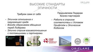ВЫСОКИЕ СТАНДАРТЫ
ЭТИЧНОСТИ
Требуем сами от себя Предъявляем Лидерам
бизнес-партнерам
- Этичное отношение к
окружающей среде
- Всегда сдерживаем обещания
перед Лидерами
- Этично строим взаимоотношения
с поставщиками и партнерами
- Работа в строгом
соответствии с Уставом
Орифлэйм и Этическим
Кодексом
 