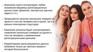 - Компания строго контролирует любое
искажение вводимых регистрационных
данных (имя, фамилия, паспортные данные,
адрес и т.п.)
- Запрещается наличие нескольких номеров на
одного и того же человека как в одной, так и в
разных спонсорских структурах
- Компания усиленно будет контролировать
появление нескольких номеров на одного и
того же человека с измененными
регистрационными данными
- Корректировка регистрационных данных
возможна только до третьего заказа в
истории Консультанта
 