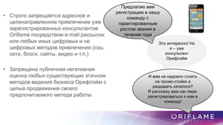 • Строго запрещается адресное и
целенаправленное привлечение уже
зарегистрированных консультантов
Oriflame посредством e-mail рассылок
или любых иных цифровых и не
цифровых методов привлечения (соц.
сети, блоги, сайты, видео и т.п.)
• Запрещена публичная негативная
оценка любых существующих этичном
методов ведения бизнеса Орифлэйм с
целью продвижения своего
предпочитаемого метода работы
Это интересно! Но
я – уже
консультант
Орифлэйм
Предлагаю вам
регистрацию в нашу
команду с
гарантированным
ростом звания в
течение года
И вам не надоело стоять
на промо-стойке и
раздавать каталоги?
Я расскажу вам как пере-
регистрироваться к нам в
команду!
 