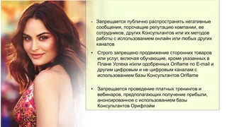 - Запрещается публично распространять негативные
сообщения, порочащие репутацию компании, ее
сотрудников, других Консультантов или их методов
работы с использованием онлайн или любых других
каналов
• Строго запрещено продвижение сторонних товаров
или услуг, включая обучающие, кроме указанных в
Плане Успеха и/или одобренных Oriflame по E-mail и
другим цифровым и не цифровым каналам с
использованием базы Консультантов Oriflame
• Запрещается проведение платных тренингов и
вебинаров, предполагающих получение прибыли,
анонсированное с использованием базы
Консультантов Орифлэйм
 