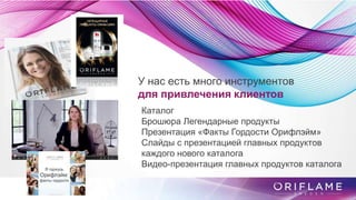У нас есть много инструментов
для привлечения клиентов
Каталог
Брошюра Легендарные продукты
Презентация «Факты Гордости Орифлэйм»
Слайды с презентацией главных продуктов
каждого нового каталога
Видео-презентация главных продуктов каталога
 