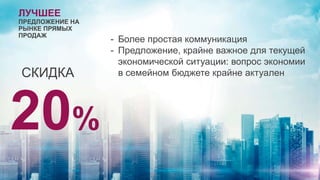 ЛУЧШЕЕ
ПРЕДЛОЖЕНИЕ НА
РЫНКЕ ПРЯМЫХ
ПРОДАЖ
СКИДКА
20%
- Более простая коммуникация
- Предложение, крайне важное для текущей
экономической ситуации: вопрос экономии
в семейном бюджете крайне актуален
 