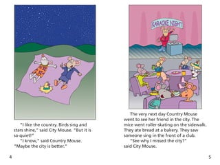 4
“I like the country. Birds sing and
stars shine,” said City Mouse. “But it is
so quiet!”
“I know,” said Country Mouse.
“Maybe the city is better.”
5
The very next day Country Mouse
went to see her friend in the city. The
mice went roller-skating on the sidewalk.
They ate bread at a bakery. They saw
someone sing in the front of a club.
“See why I missed the city?”
said City Mouse.
 