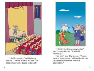 6
“I do like the city,” said Country
Mouse. “There is a lot to do. But I am
tired. I need some peace and quiet.”
7
“I think I like the country better,”
said Country Mouse. “But I had
fun today.”
“Me too,” said City Mouse. “You go
back to the country. I will stay in the city.
Let’s meet somewhere and visit
again soon.”
 