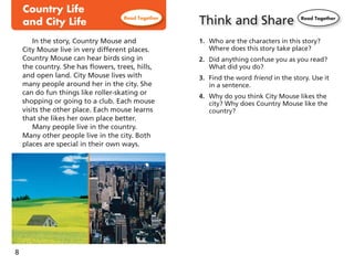 8
In the story, Country Mouse and
City Mouse live in very different places.
Country Mouse can hear birds sing in
the country. She has flowers, trees, hills,
and open land. City Mouse lives with
many people around her in the city. She
can do fun things like roller-skating or
shopping or going to a club. Each mouse
visits the other place. Each mouse learns
that she likes her own place better.
Many people live in the country.
Many other people live in the city. Both
places are special in their own ways.
Think and Share
1. Who are the characters in this story?
Where does this story take place?
2. Did anything confuse you as you read?
What did you do?
3. Find the word friend in the story. Use it
in a sentence.
4. Why do you think City Mouse likes the
city? Why does Country Mouse like the
country?
 